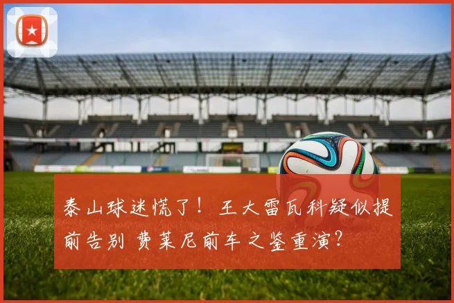 泰山球迷慌了！王大雷瓦科疑似提前告别 费莱尼前车之鉴重演？