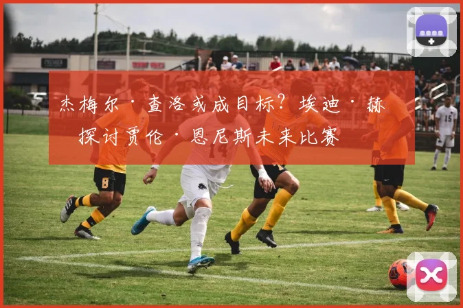 杰梅尔·查洛或成目标？埃迪·赫恩探讨贾伦·恩尼斯未来比赛