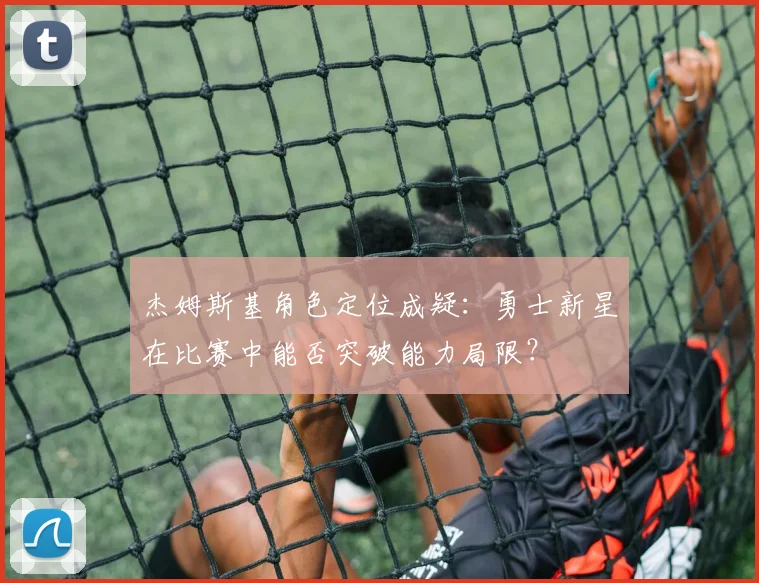 杰姆斯基角色定位成疑：勇士新星在比赛中能否突破能力局限？