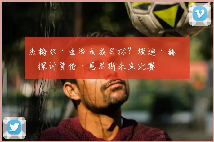 杰梅尔·查洛或成目标？埃迪·赫恩探讨贾伦·恩尼斯未来比赛