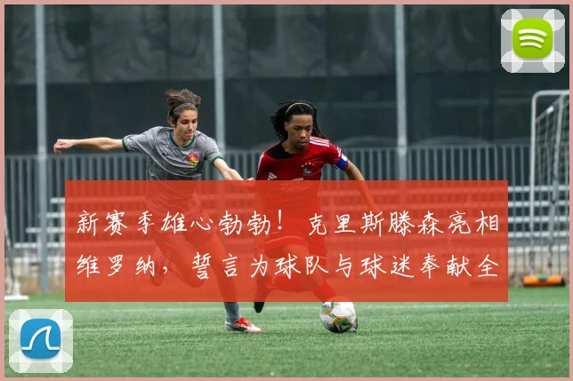 新赛季雄心勃勃！克里斯滕森亮相维罗纳，誓言为球队与球迷奉献全部